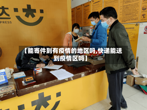 【能寄件到有疫情的地区吗,快递能送到疫情区吗】