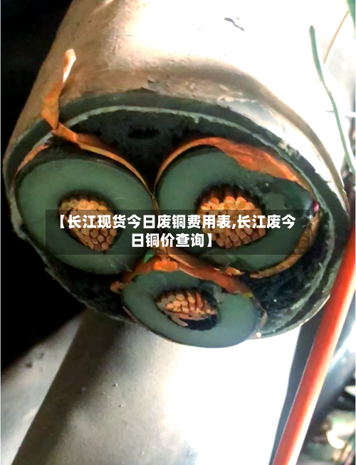 【长江现货今日废铜费用表,长江废今日铜价查询】