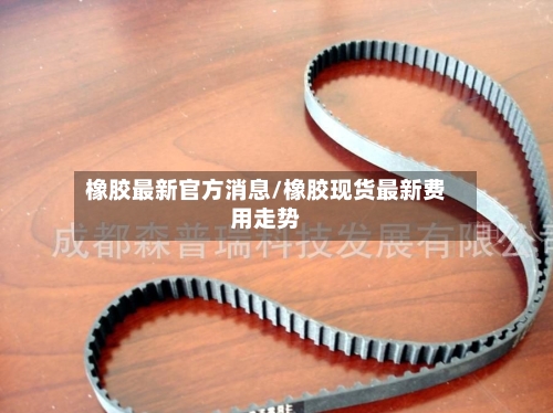 橡胶最新官方消息/橡胶现货最新费用走势
