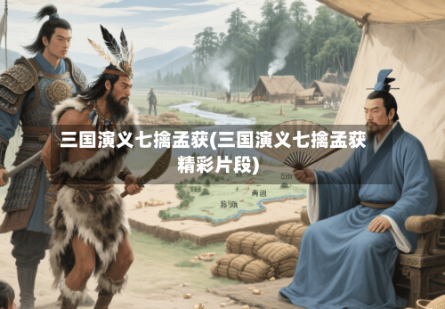 三国演义七擒孟获(三国演义七擒孟获精彩片段)