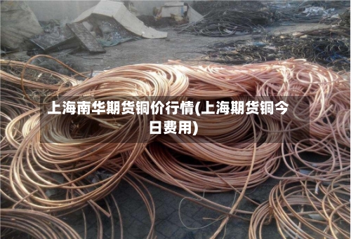 上海南华期货铜价行情(上海期货铜今日费用)