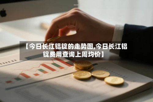 【今日长江铝锭的走势图,今日长江铝锭费用查询上周均价】