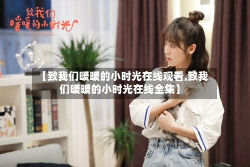 【致我们暖暖的小时光在线观看,致我们暖暖的小时光在线全集】