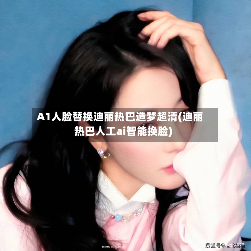 A1人脸替换迪丽热巴造梦超清(迪丽热巴人工ai智能换脸)