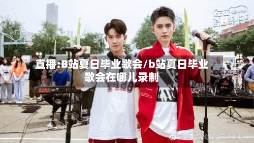 直播:B站夏日毕业歌会/b站夏日毕业歌会在哪儿录制