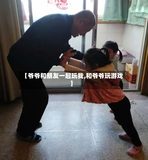 【爷爷和朋友一起玩我,和爷爷玩游戏】