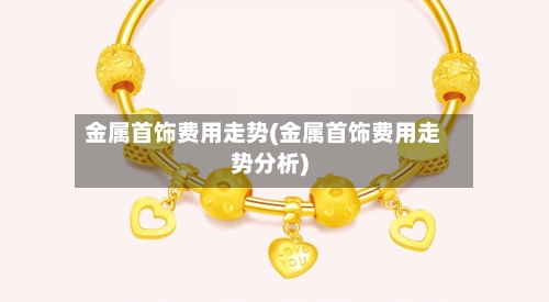 金属首饰费用走势(金属首饰费用走势分析)