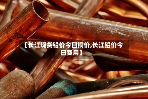 【长江现货铅价今日铜价,长江铅价今日费用】-第2张图片