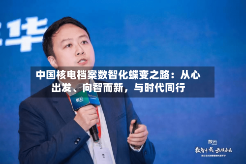 中国核电档案数智化蝶变之路：从心出发、向智而新	，与时代同行-第2张图片