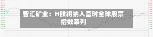 智汇矿业：H股将纳入富时全球股票指数系列