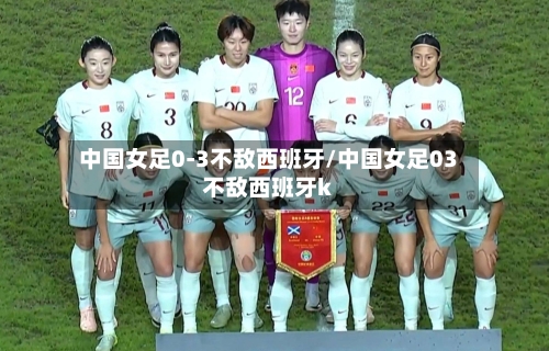 中国女足0-3不敌西班牙/中国女足03不敌西班牙k-第3张图片