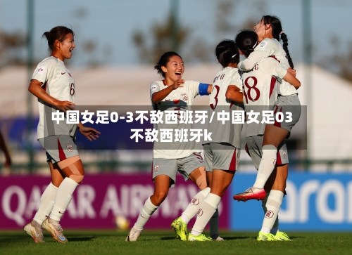 中国女足0-3不敌西班牙/中国女足03不敌西班牙k