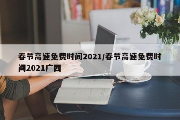 春节高速免费时间2021/春节高速免费时间2021广西