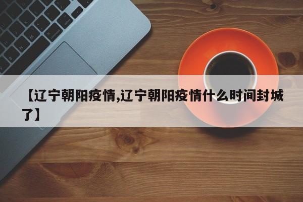 【辽宁朝阳疫情,辽宁朝阳疫情什么时间封城了】