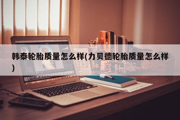 韩泰轮胎质量怎么样(力贝德轮胎质量怎么样)