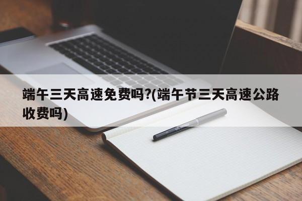 端午三天高速免费吗?(端午节三天高速公路收费吗)