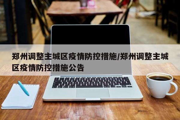 郑州调整主城区疫情防控措施/郑州调整主城区疫情防控措施公告