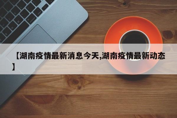 【湖南疫情最新消息今天,湖南疫情最新动态】