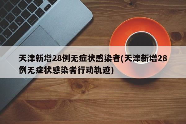 天津新增28例无症状感染者(天津新增28例无症状感染者行动轨迹)