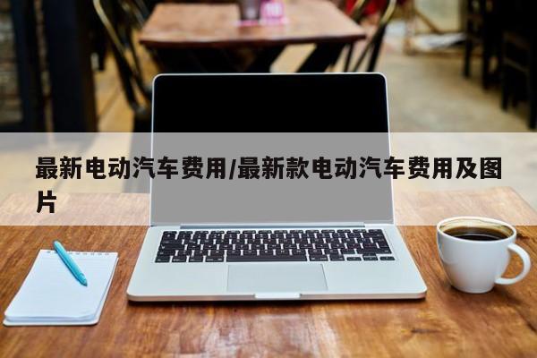 最新电动汽车费用/最新款电动汽车费用及图片