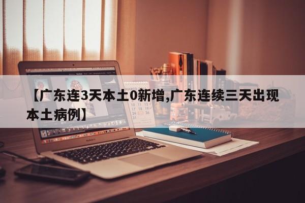 【广东连3天本土0新增,广东连续三天出现本土病例】