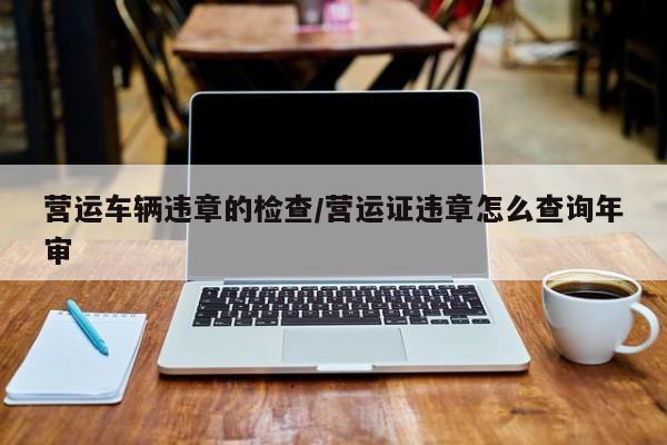 营运车辆违章的检查/营运证违章怎么查询年审