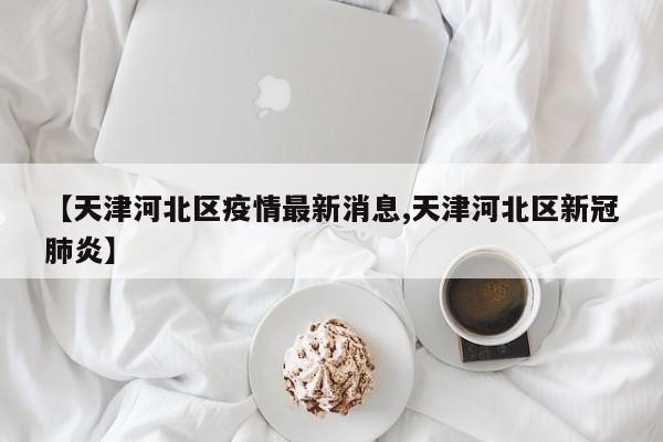 【天津河北区疫情最新消息,天津河北区新冠肺炎】