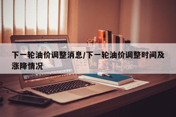 下一轮油价调整消息/下一轮油价调整时间及涨降情况