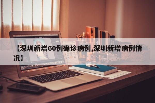 【深圳新增60例确诊病例,深圳新增病例情况】