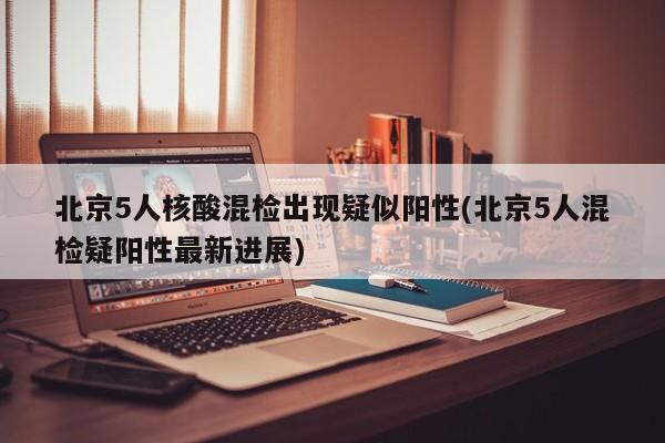 北京5人核酸混检出现疑似阳性(北京5人混检疑阳性最新进展)